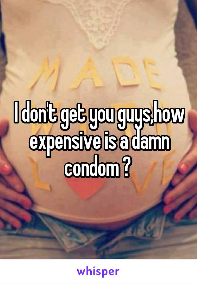 I don't get you guys,how expensive is a damn condom ? 
