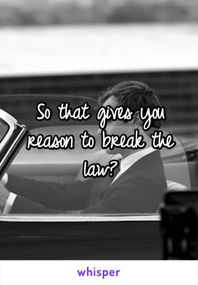 So that gives you reason to break the law?