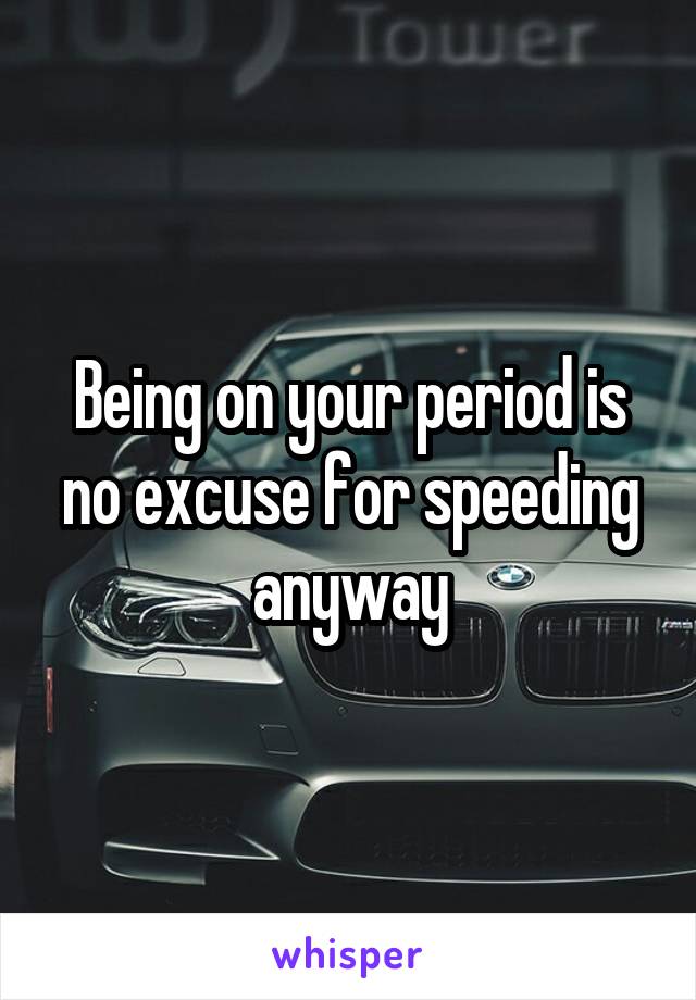 Being on your period is no excuse for speeding anyway