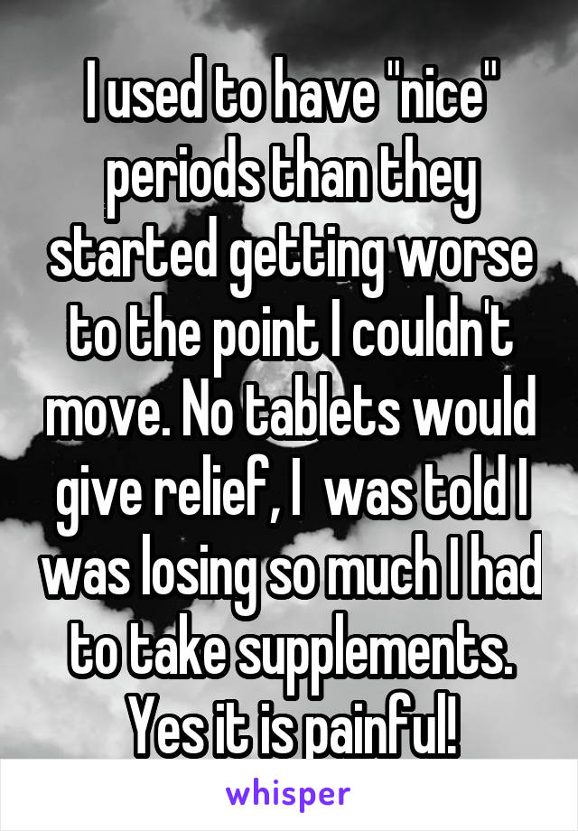 I used to have "nice" periods than they started getting worse to the point I couldn't move. No tablets would give relief, I  was told I was losing so much I had to take supplements. Yes it is painful!