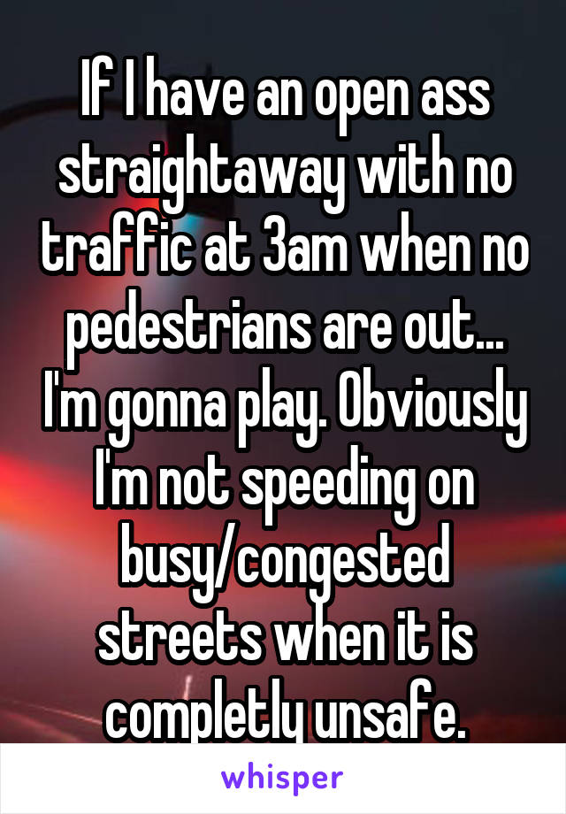 If I have an open ass straightaway with no traffic at 3am when no pedestrians are out... I'm gonna play. Obviously I'm not speeding on busy/congested streets when it is completly unsafe.