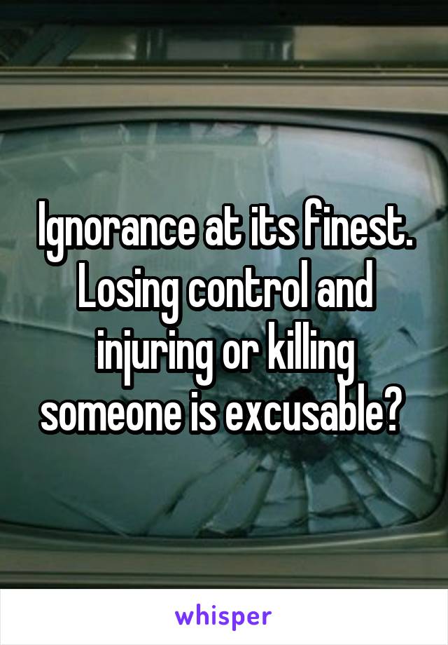 Ignorance at its finest. Losing control and injuring or killing someone is excusable? 