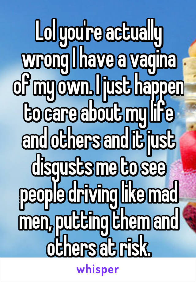 Lol you're actually wrong I have a vagina of my own. I just happen to care about my life and others and it just disgusts me to see people driving like mad men, putting them and others at risk.