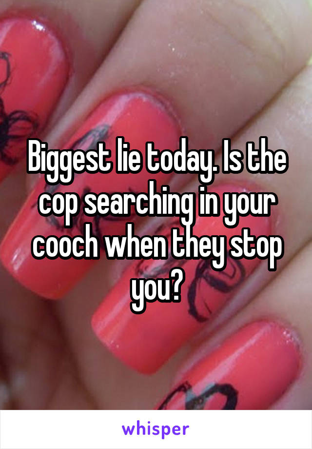 Biggest lie today. Is the cop searching in your cooch when they stop you?