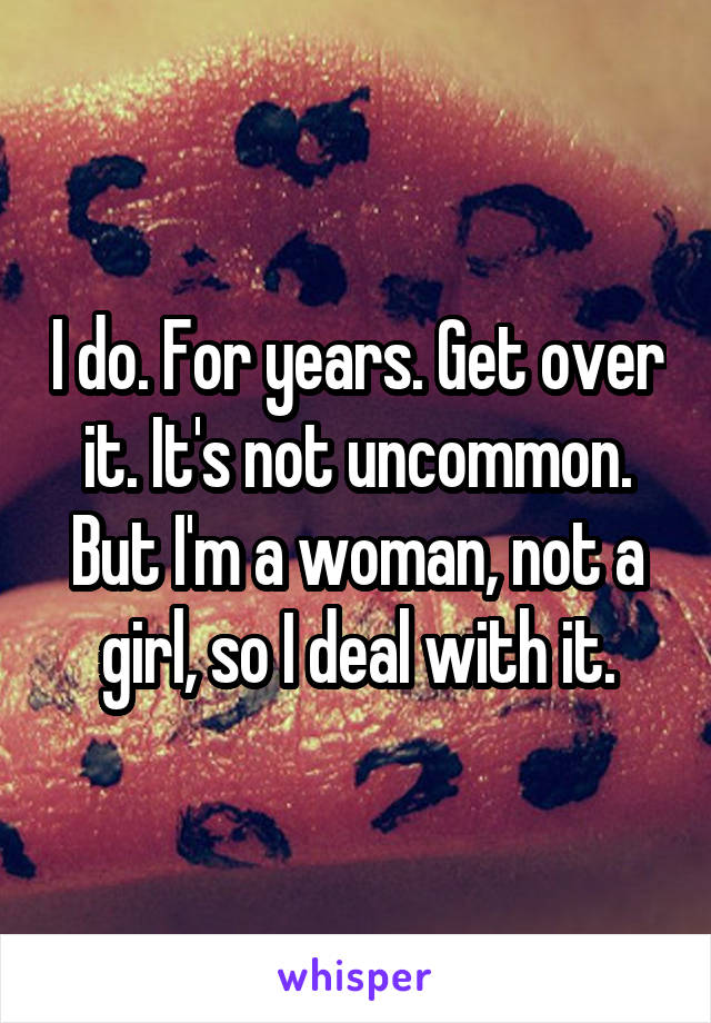 I do. For years. Get over it. It's not uncommon. But I'm a woman, not a girl, so I deal with it.