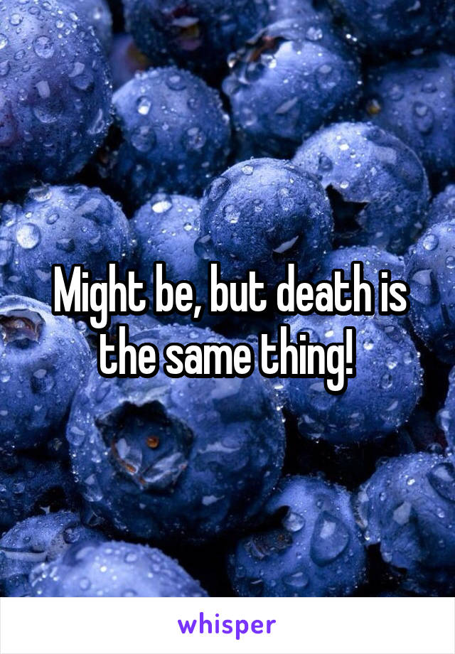 Might be, but death is the same thing! 