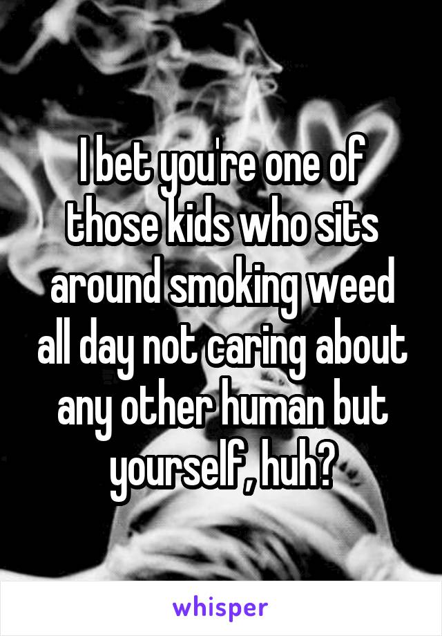 I bet you're one of those kids who sits around smoking weed all day not caring about any other human but yourself, huh?