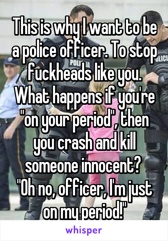 This is why I want to be a police officer. To stop fuckheads like you. What happens if you're "on your period", then you crash and kill someone innocent? 
"Oh no, officer, I'm just on my period!"