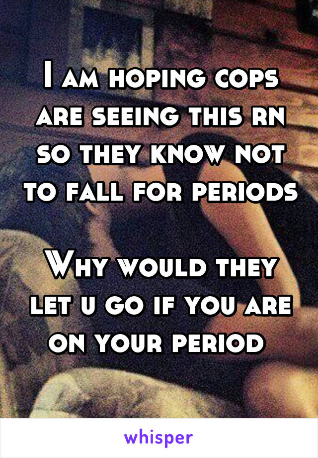 I am hoping cops are seeing this rn so they know not to fall for periods 
Why would they let u go if you are on your period 
