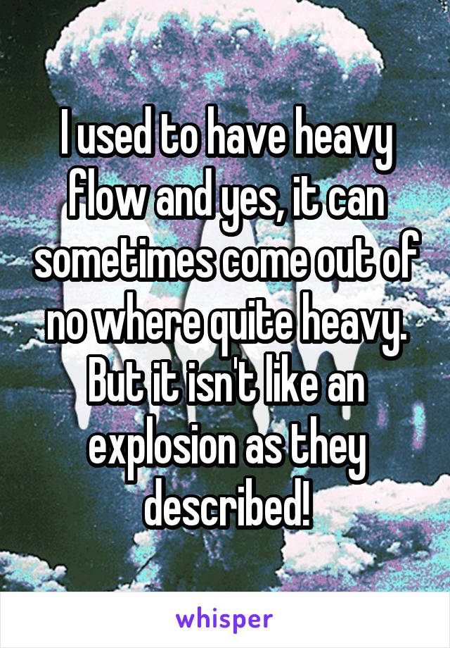 I used to have heavy flow and yes, it can sometimes come out of no where quite heavy. But it isn't like an explosion as they described!