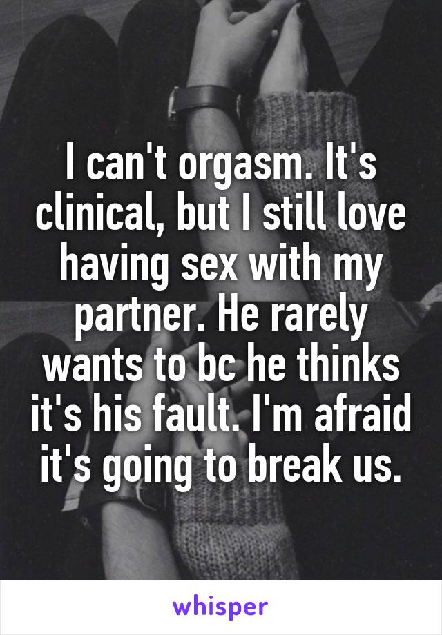 I can't orgasm. It's clinical, but I still love having sex with my partner. He rarely wants to bc he thinks it's his fault. I'm afraid it's going to break us.