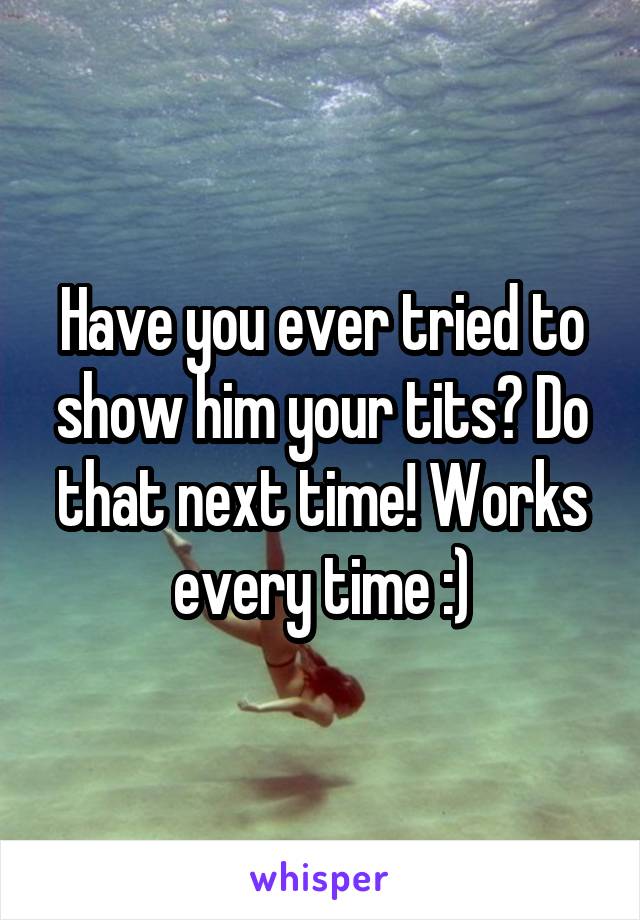 Have you ever tried to show him your tits? Do that next time! Works every time :)