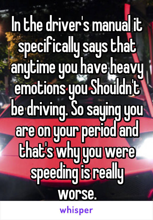 In the driver's manual it specifically says that anytime you have heavy emotions you Shouldn't be driving. So saying you are on your period and that's why you were speeding is really worse.