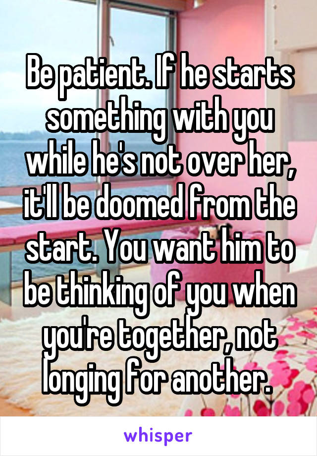 Be patient. If he starts something with you while he's not over her, it'll be doomed from the start. You want him to be thinking of you when you're together, not longing for another. 