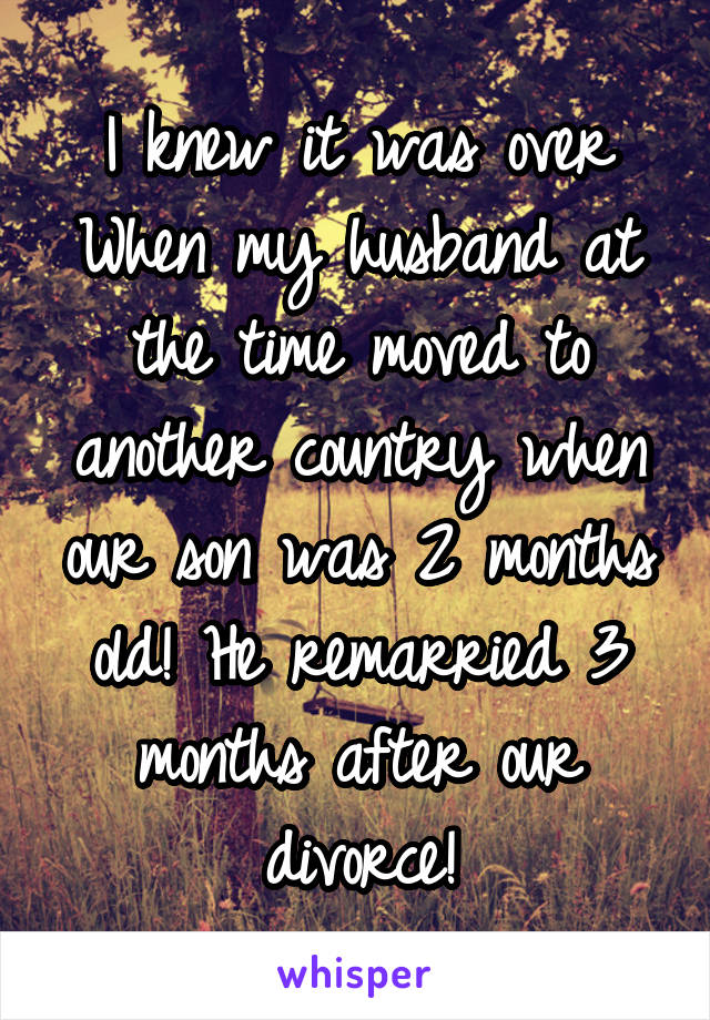 I knew it was over When my husband at the time moved to another country when our son was 2 months old! He remarried 3 months after our divorce!