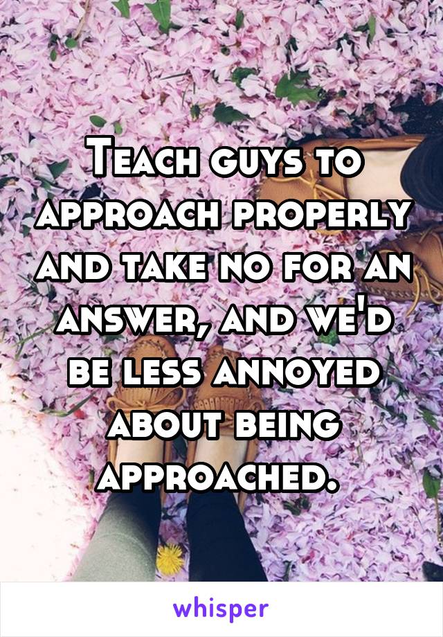 Teach guys to approach properly and take no for an answer, and we'd be less annoyed about being approached. 