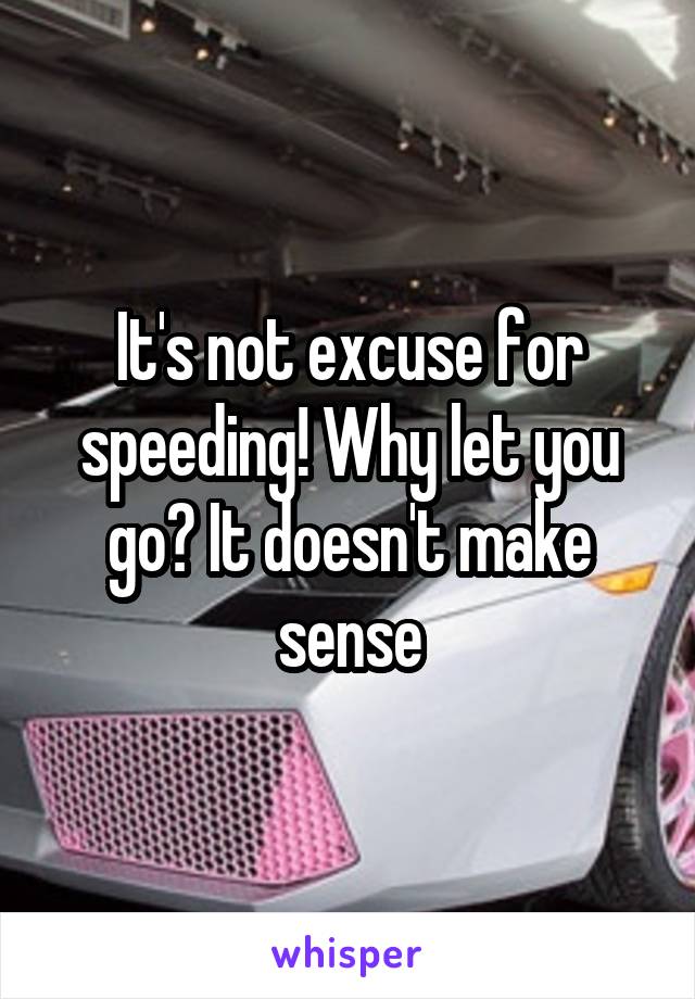 It's not excuse for speeding! Why let you go? It doesn't make sense