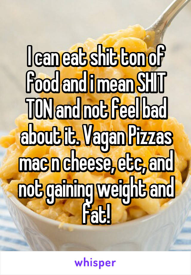 I can eat shit ton of food and i mean SHIT TON and not feel bad about it. Vagan Pizzas mac n cheese, etc, and not gaining weight and fat!