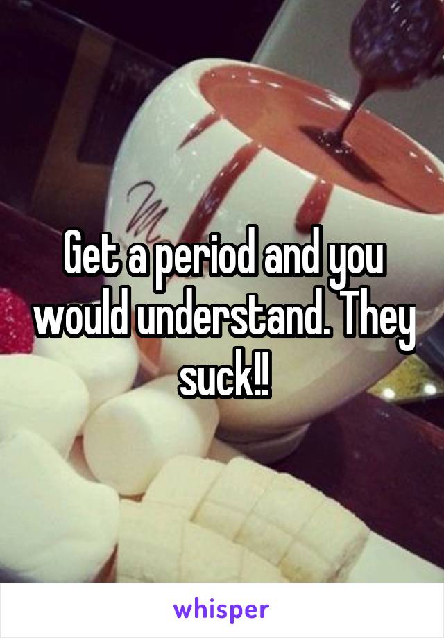 Get a period and you would understand. They suck!!