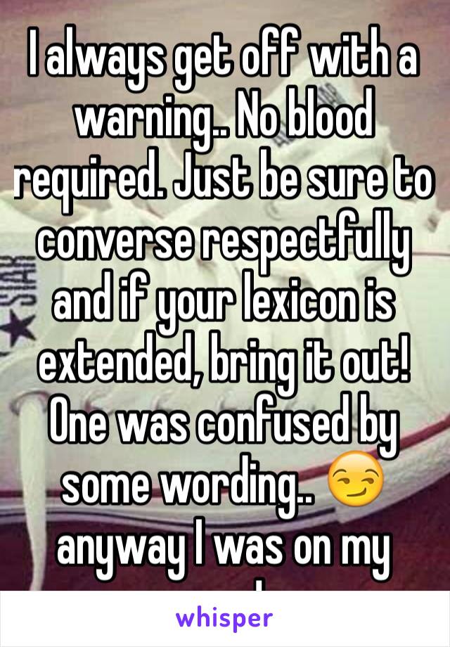 I always get off with a warning.. No blood required. Just be sure to converse respectfully and if your lexicon is extended, bring it out! One was confused by some wording.. 😏 anyway I was on my way!