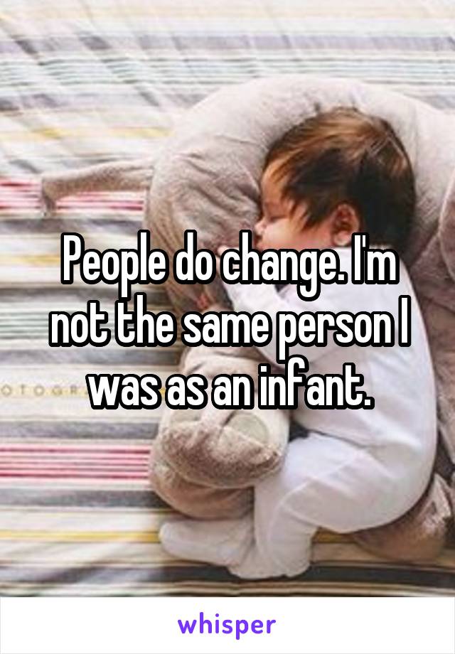 People do change. I'm not the same person I was as an infant.