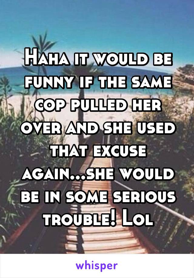 Haha it would be funny if the same cop pulled her over and she used that excuse again...she would be in some serious trouble! Lol