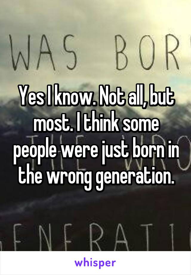 Yes I know. Not all, but most. I think some people were just born in the wrong generation.