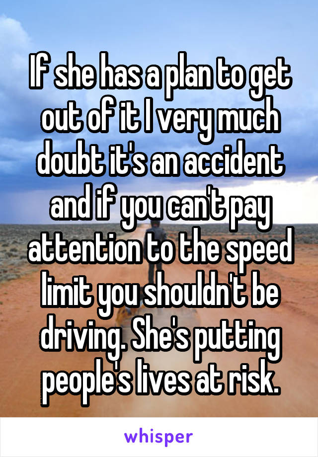 If she has a plan to get out of it I very much doubt it's an accident and if you can't pay attention to the speed limit you shouldn't be driving. She's putting people's lives at risk.