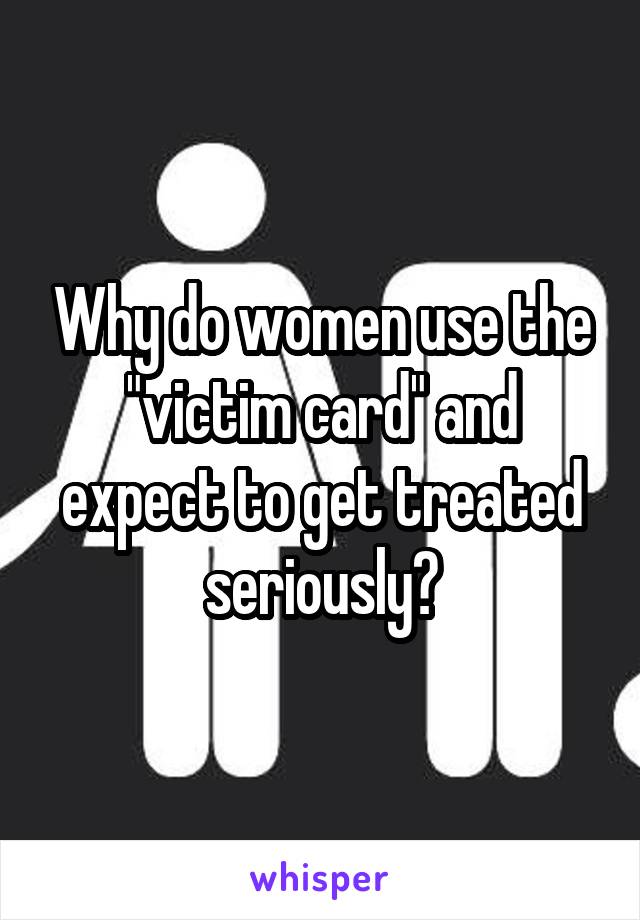 Why do women use the "victim card" and expect to get treated seriously?