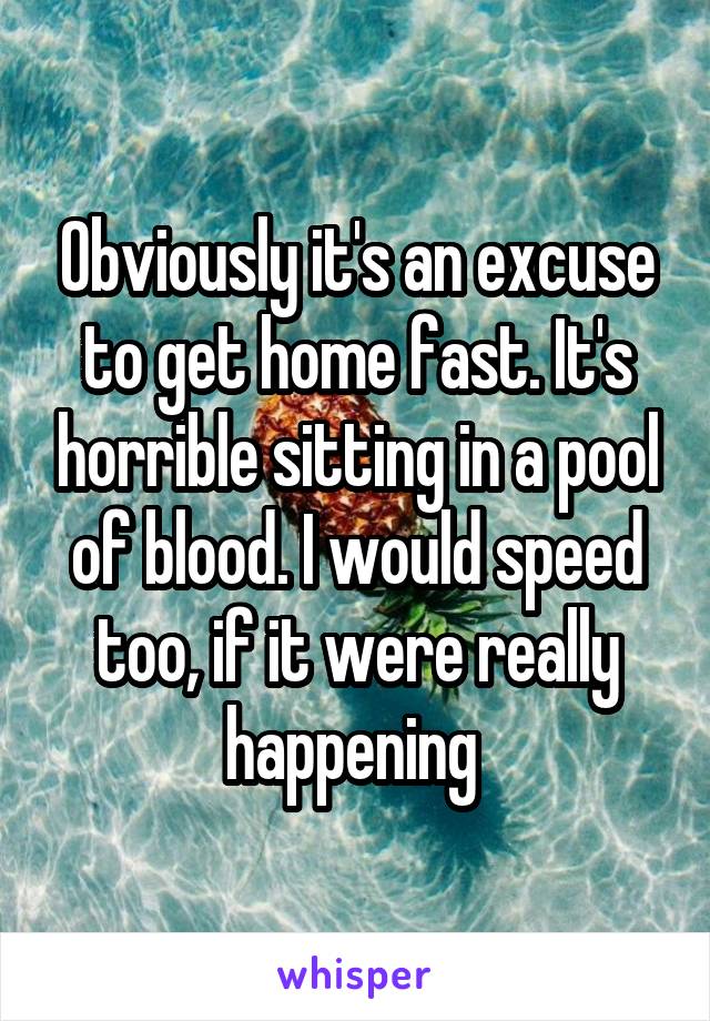 Obviously it's an excuse to get home fast. It's horrible sitting in a pool of blood. I would speed too, if it were really happening 