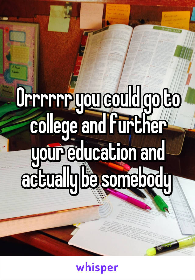 Orrrrrr you could go to college and further your education and actually be somebody 