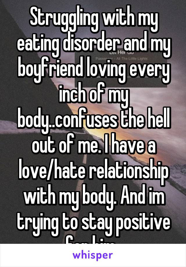 Struggling with my eating disorder and my boyfriend loving every inch of my body..confuses the hell out of me. I have a love/hate relationship with my body. And im trying to stay positive for him. 