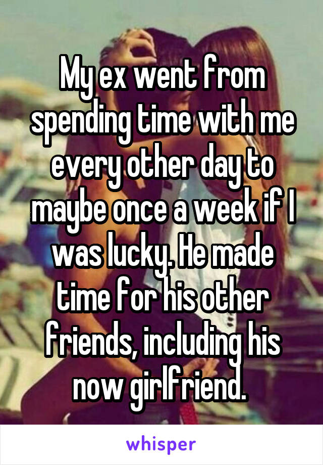 My ex went from spending time with me every other day to maybe once a week if I was lucky. He made time for his other friends, including his now girlfriend. 