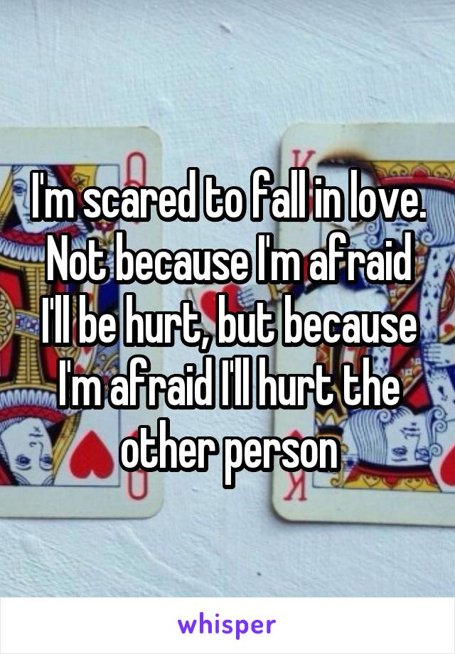 I'm scared to fall in love. Not because I'm afraid I'll be hurt, but because I'm afraid I'll hurt the other person