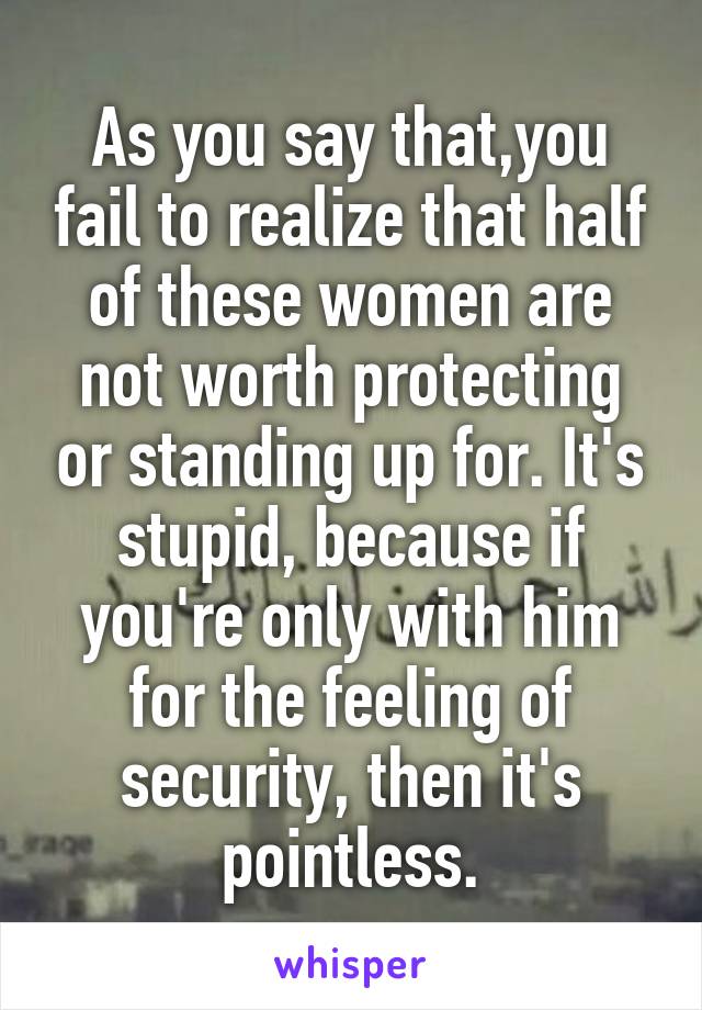 As you say that,you fail to realize that half of these women are not worth protecting or standing up for. It's stupid, because if you're only with him for the feeling of security, then it's pointless.