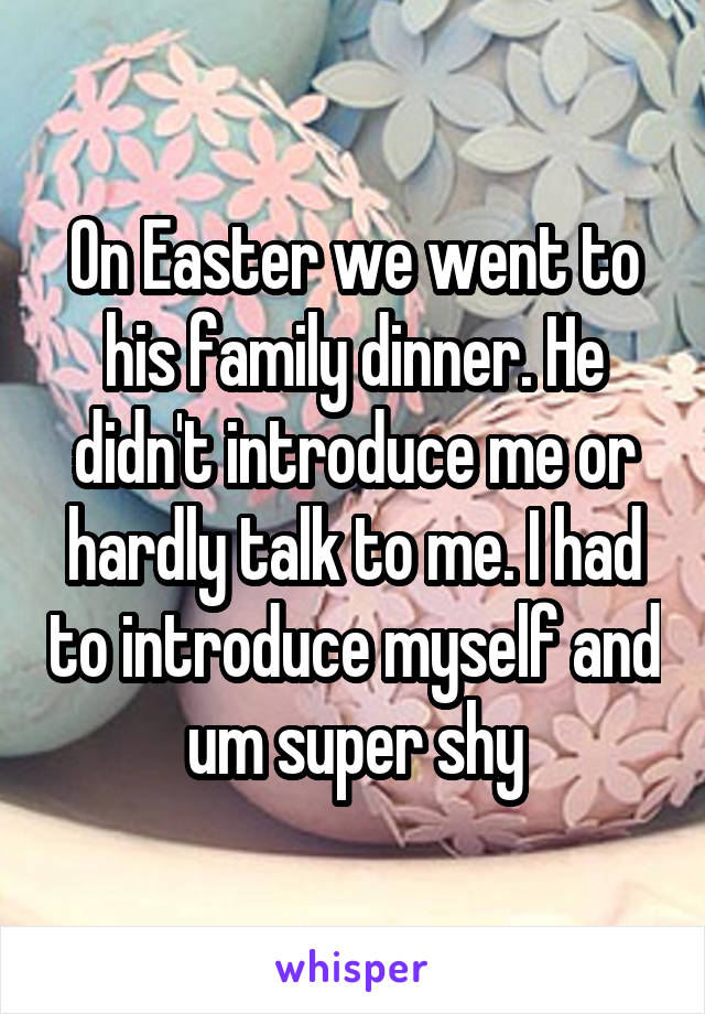 On Easter we went to his family dinner. He didn't introduce me or hardly talk to me. I had to introduce myself and um super shy
