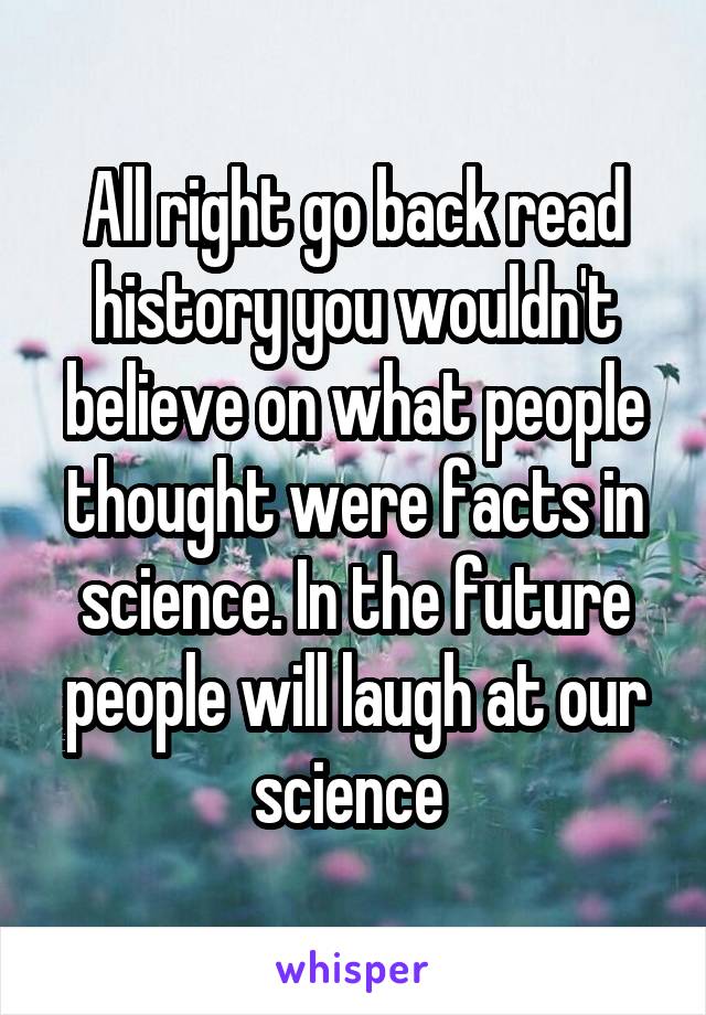 All right go back read history you wouldn't believe on what people thought were facts in science. In the future people will laugh at our science 