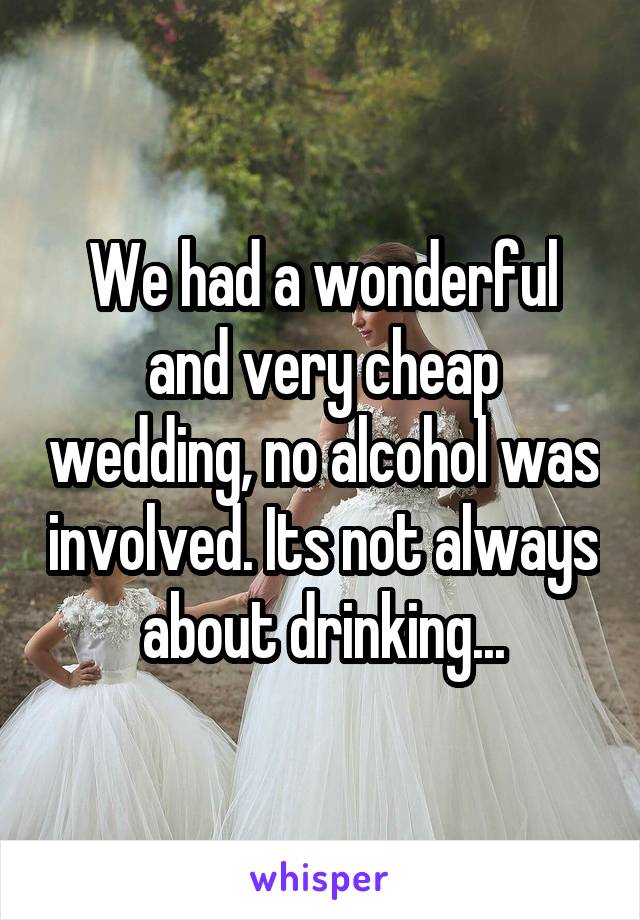 We had a wonderful and very cheap wedding, no alcohol was involved. Its not always about drinking...