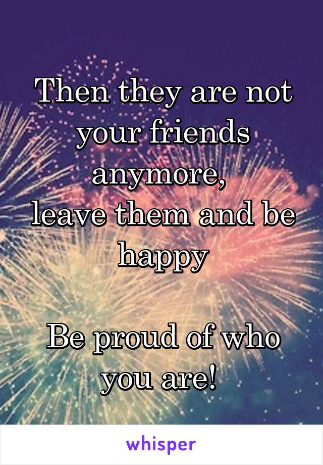 Then they are not your friends anymore, 
leave them and be happy

Be proud of who you are! 