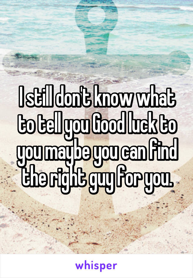 I still don't know what to tell you Good luck to you maybe you can find the right guy for you.