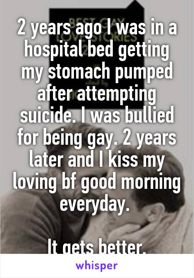 2 years ago I was in a hospital bed getting my stomach pumped after attempting suicide. I was bullied for being gay. 2 years later and I kiss my loving bf good morning everyday. 

It gets better.