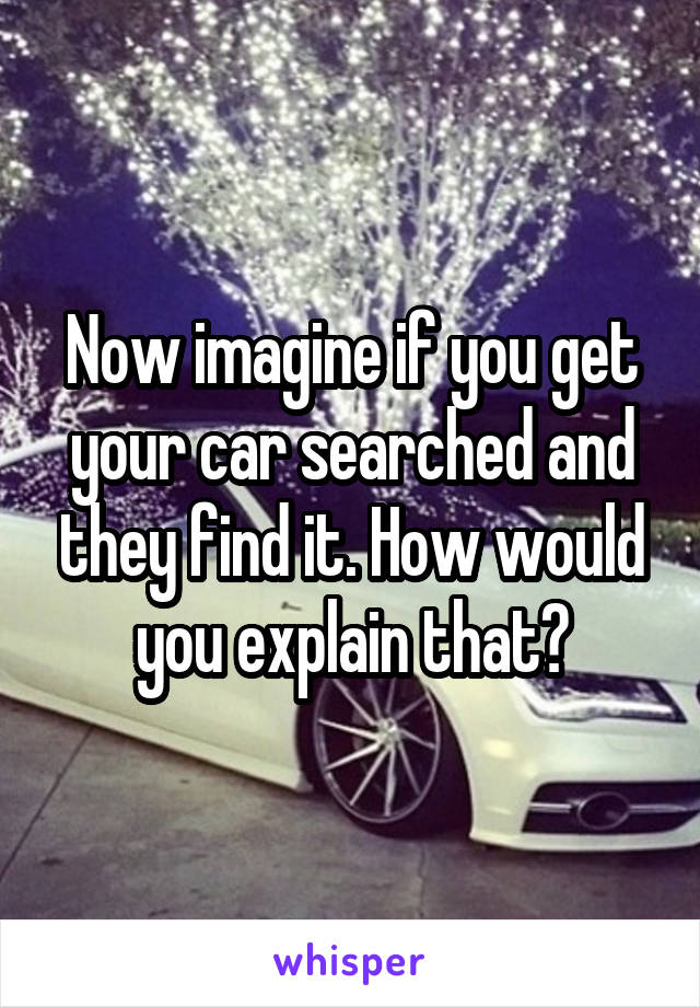 Now imagine if you get your car searched and they find it. How would you explain that?