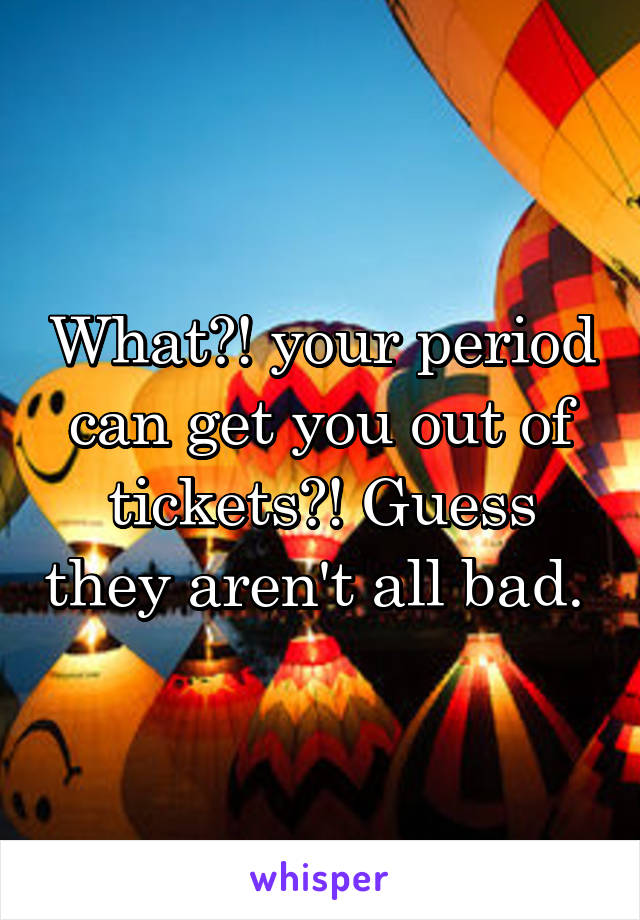 What?! your period can get you out of tickets?! Guess they aren't all bad. 