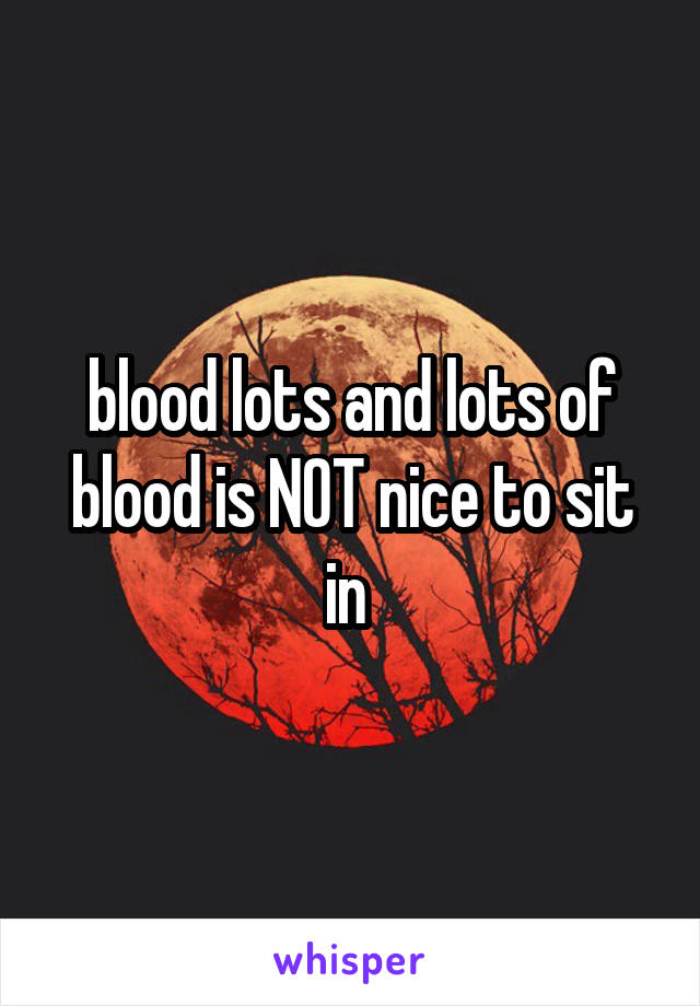 blood lots and lots of blood is NOT nice to sit in 