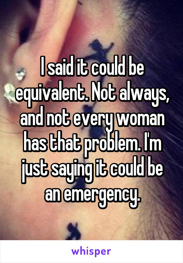 I said it could be equivalent. Not always, and not every woman has that problem. I'm just saying it could be an emergency.