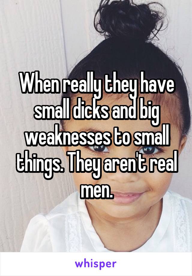 When really they have small dicks and big weaknesses to small things. They aren't real men.