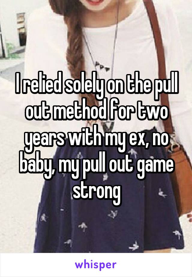 I relied solely on the pull out method for two years with my ex, no baby, my pull out game strong