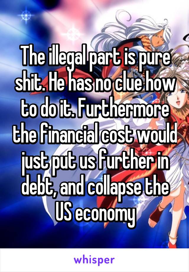 The illegal part is pure shit. He has no clue how to do it. Furthermore the financial cost would just put us further in debt, and collapse the US economy