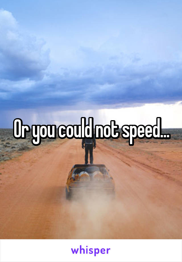 Or you could not speed...