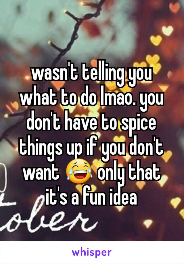 wasn't telling you what to do lmao. you don't have to spice things up if you don't want 😂 only that it's a fun idea